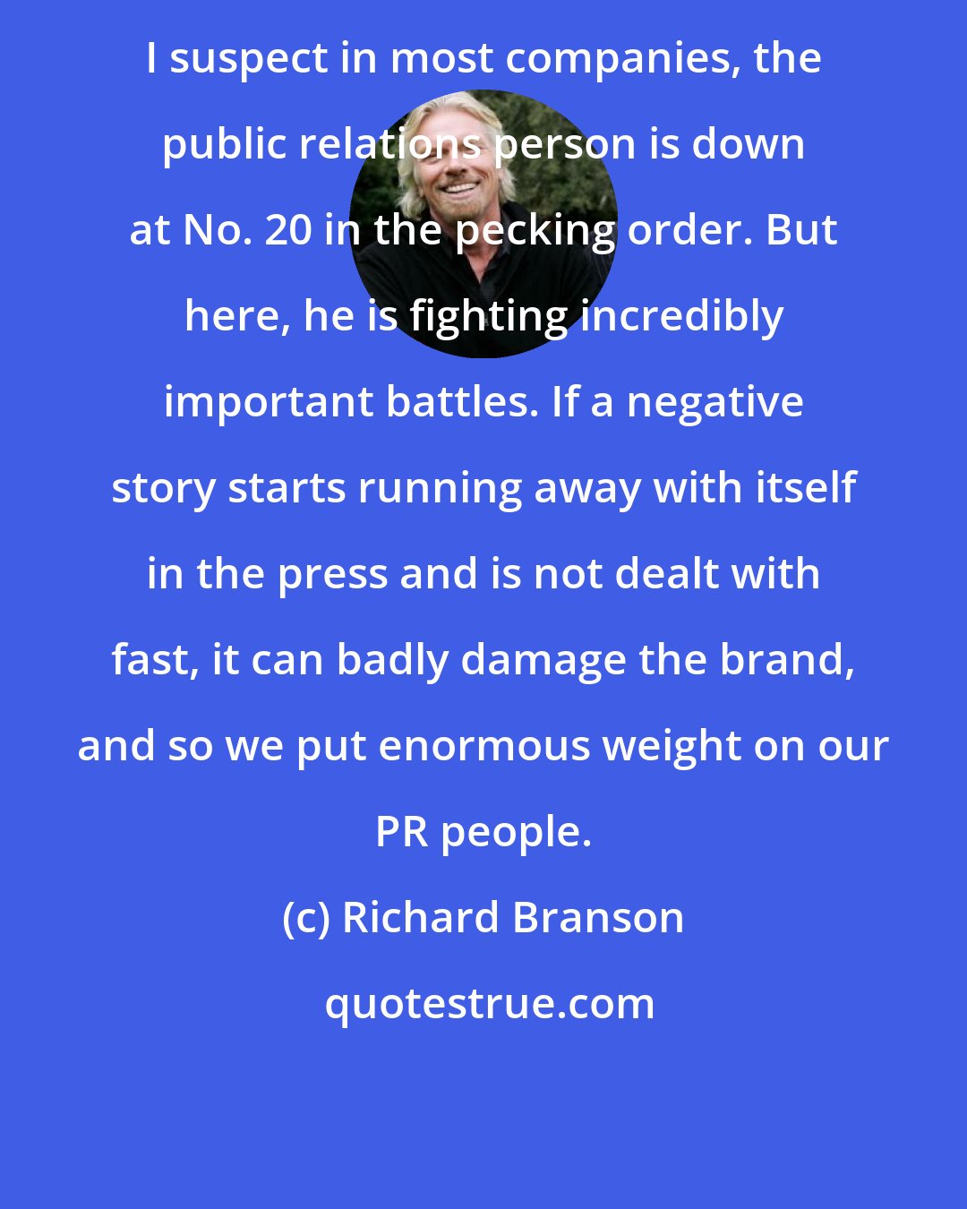 Richard Branson: I suspect in most companies, the public relations person is down at No. 20 in the pecking order. But here, he is fighting incredibly important battles. If a negative story starts running away with itself in the press and is not dealt with fast, it can badly damage the brand, and so we put enormous weight on our PR people.