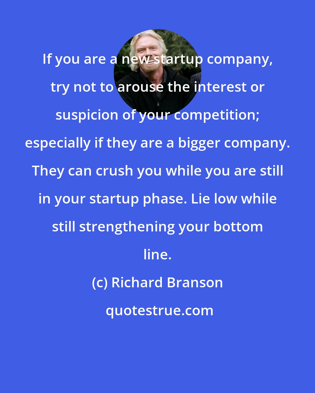 Richard Branson: If you are a new startup company, try not to arouse the interest or suspicion of your competition; especially if they are a bigger company. They can crush you while you are still in your startup phase. Lie low while still strengthening your bottom line.