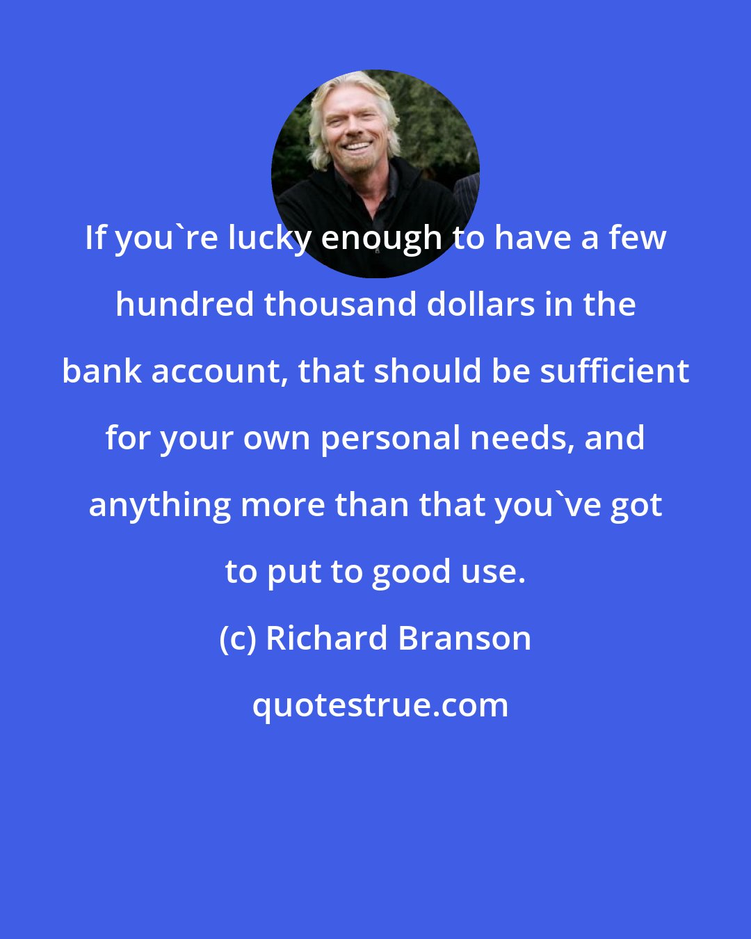 Richard Branson: If you're lucky enough to have a few hundred thousand dollars in the bank account, that should be sufficient for your own personal needs, and anything more than that you've got to put to good use.