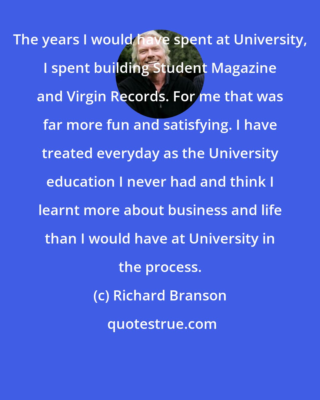 Richard Branson: The years I would have spent at University, I spent building Student Magazine and Virgin Records. For me that was far more fun and satisfying. I have treated everyday as the University education I never had and think I learnt more about business and life than I would have at University in the process.