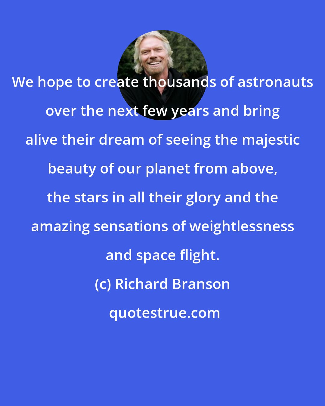 Richard Branson: We hope to create thousands of astronauts over the next few years and bring alive their dream of seeing the majestic beauty of our planet from above, the stars in all their glory and the amazing sensations of weightlessness and space flight.