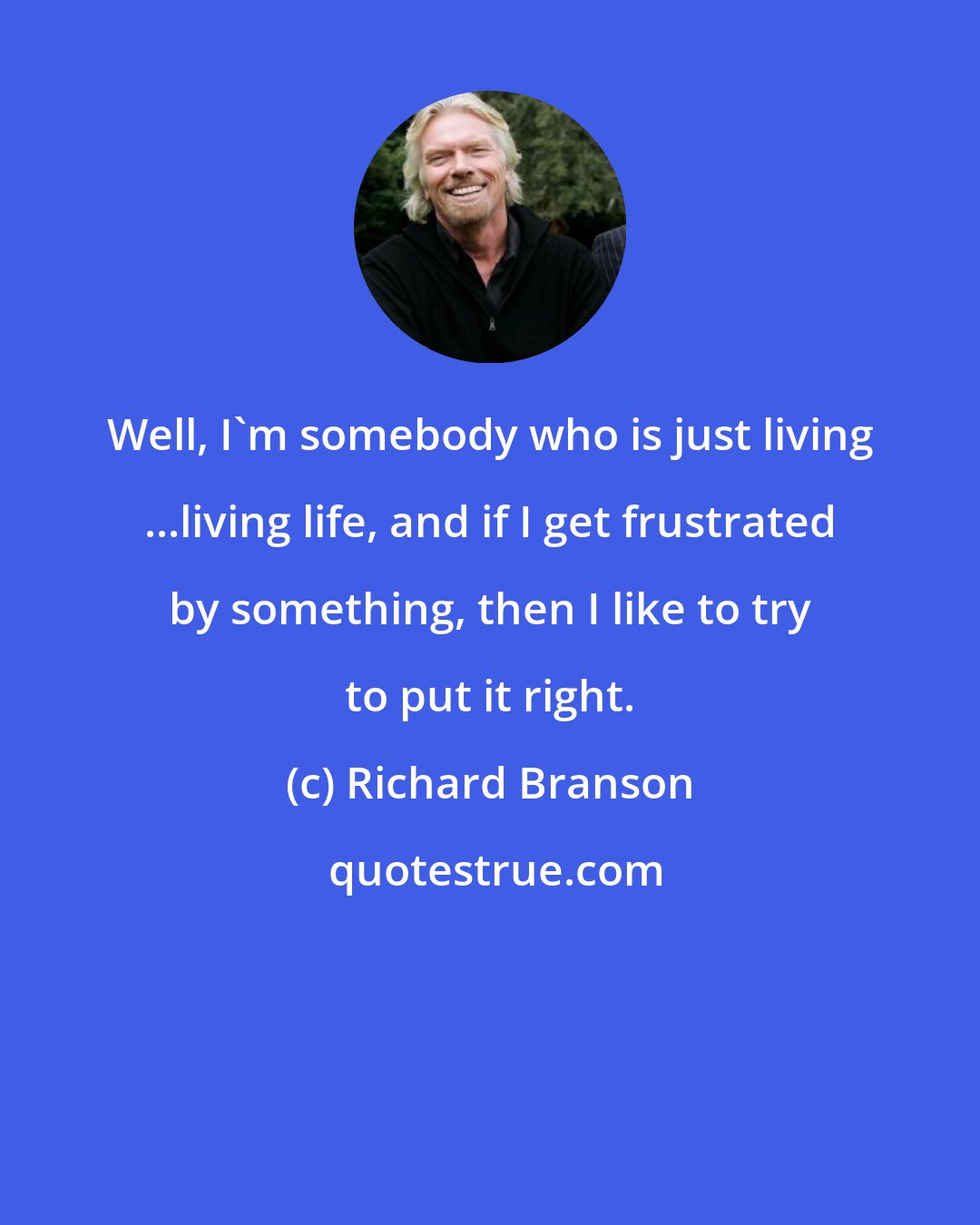 Richard Branson: Well, I'm somebody who is just living ...living life, and if I get frustrated by something, then I like to try to put it right.