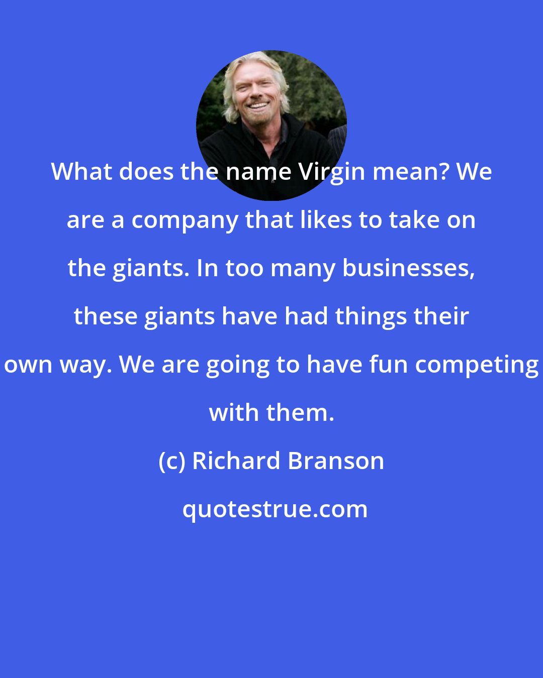 Richard Branson: What does the name Virgin mean? We are a company that likes to take on the giants. In too many businesses, these giants have had things their own way. We are going to have fun competing with them.