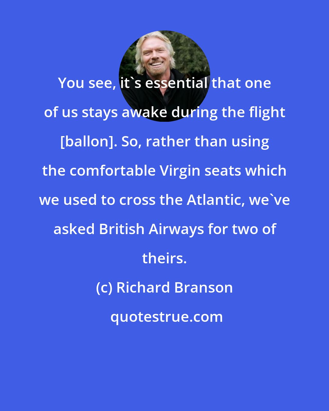 Richard Branson: You see, it's essential that one of us stays awake during the flight [ballon]. So, rather than using the comfortable Virgin seats which we used to cross the Atlantic, we've asked British Airways for two of theirs.