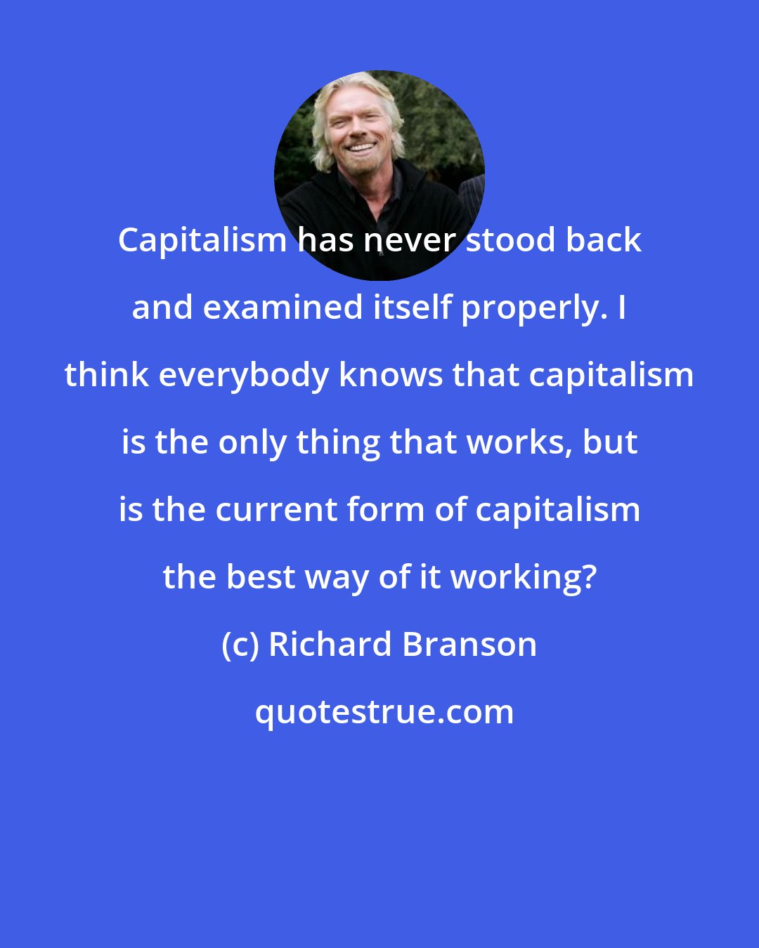 Richard Branson: Capitalism has never stood back and examined itself properly. I think everybody knows that capitalism is the only thing that works, but is the current form of capitalism the best way of it working?