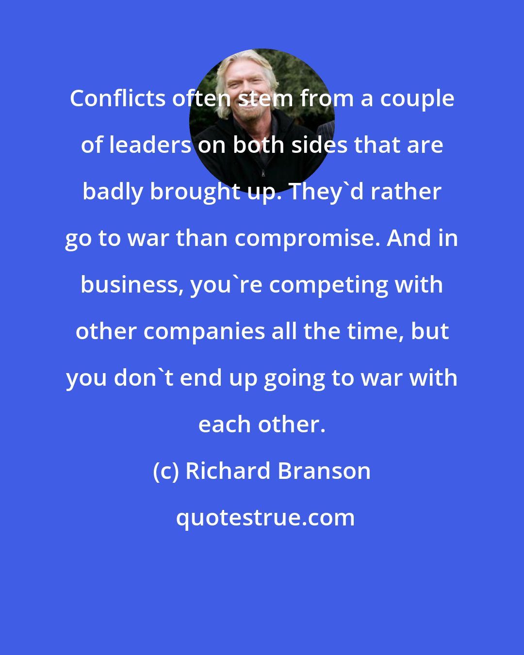 Richard Branson: Conflicts often stem from a couple of leaders on both sides that are badly brought up. They'd rather go to war than compromise. And in business, you're competing with other companies all the time, but you don't end up going to war with each other.