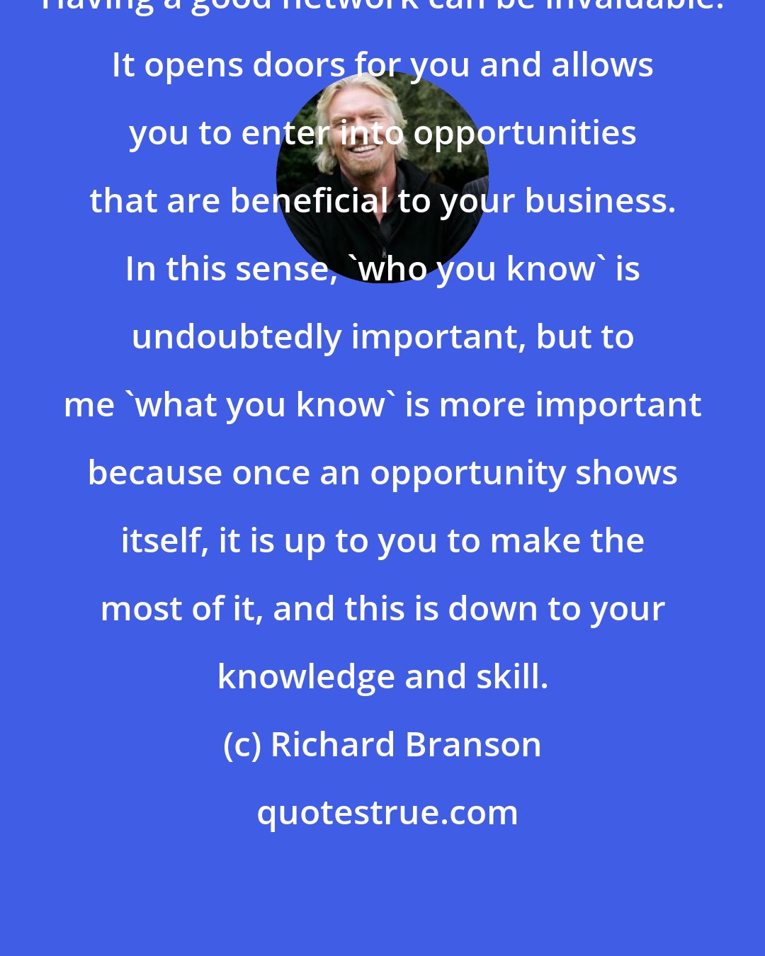 Richard Branson: Having a good network can be invaluable. It opens doors for you and allows you to enter into opportunities that are beneficial to your business. In this sense, 'who you know' is undoubtedly important, but to me 'what you know' is more important because once an opportunity shows itself, it is up to you to make the most of it, and this is down to your knowledge and skill.