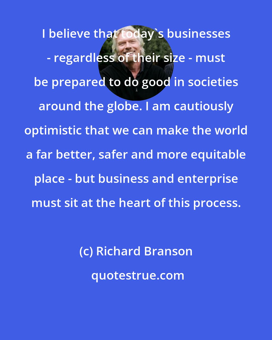 Richard Branson: I believe that today's businesses - regardless of their size - must be prepared to do good in societies around the globe. I am cautiously optimistic that we can make the world a far better, safer and more equitable place - but business and enterprise must sit at the heart of this process.