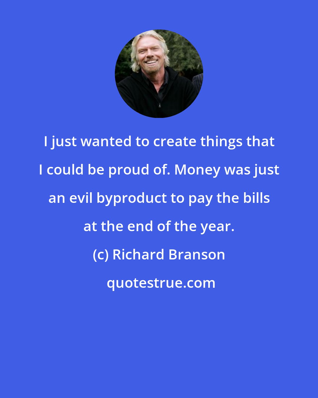 Richard Branson: I just wanted to create things that I could be proud of. Money was just an evil byproduct to pay the bills at the end of the year.