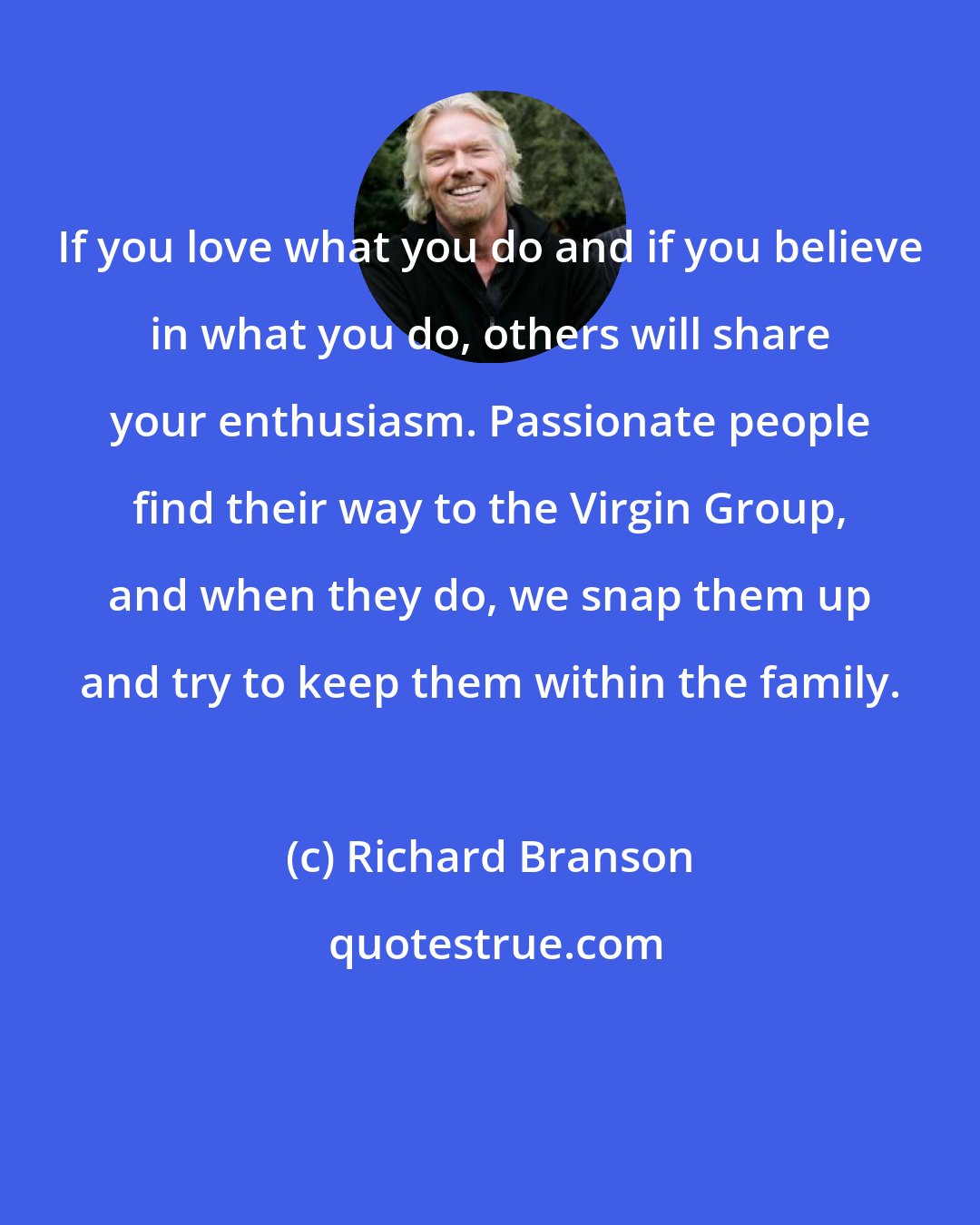 Richard Branson: If you love what you do and if you believe in what you do, others will share your enthusiasm. Passionate people find their way to the Virgin Group, and when they do, we snap them up and try to keep them within the family.