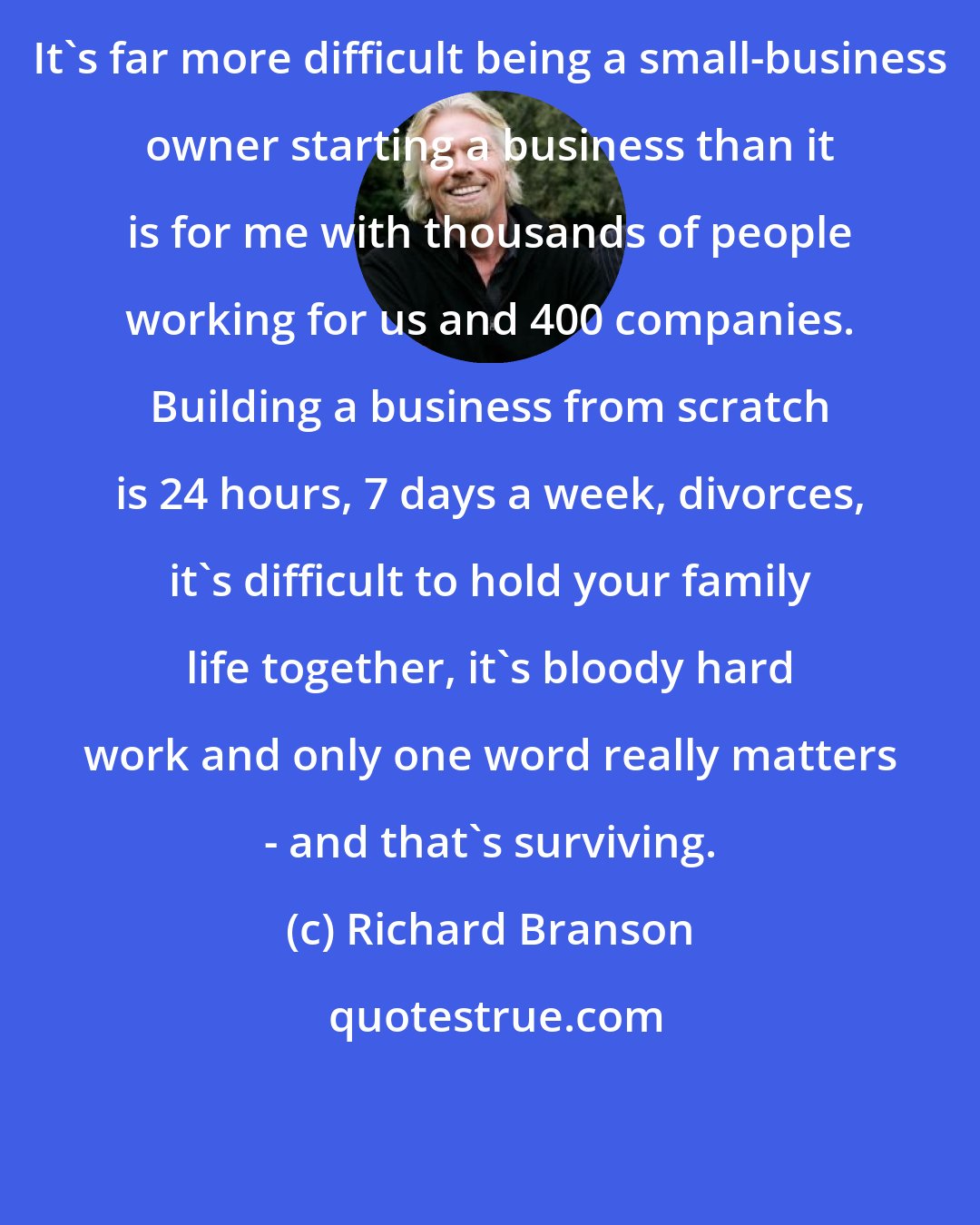 Richard Branson: It's far more difficult being a small-business owner starting a business than it is for me with thousands of people working for us and 400 companies. Building a business from scratch is 24 hours, 7 days a week, divorces, it's difficult to hold your family life together, it's bloody hard work and only one word really matters - and that's surviving.