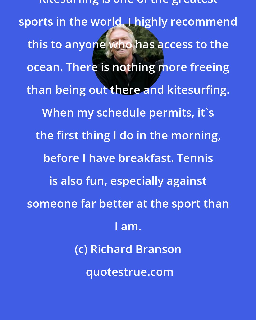 Richard Branson: Kitesurfing is one of the greatest sports in the world. I highly recommend this to anyone who has access to the ocean. There is nothing more freeing than being out there and kitesurfing. When my schedule permits, it's the first thing I do in the morning, before I have breakfast. Tennis is also fun, especially against someone far better at the sport than I am.