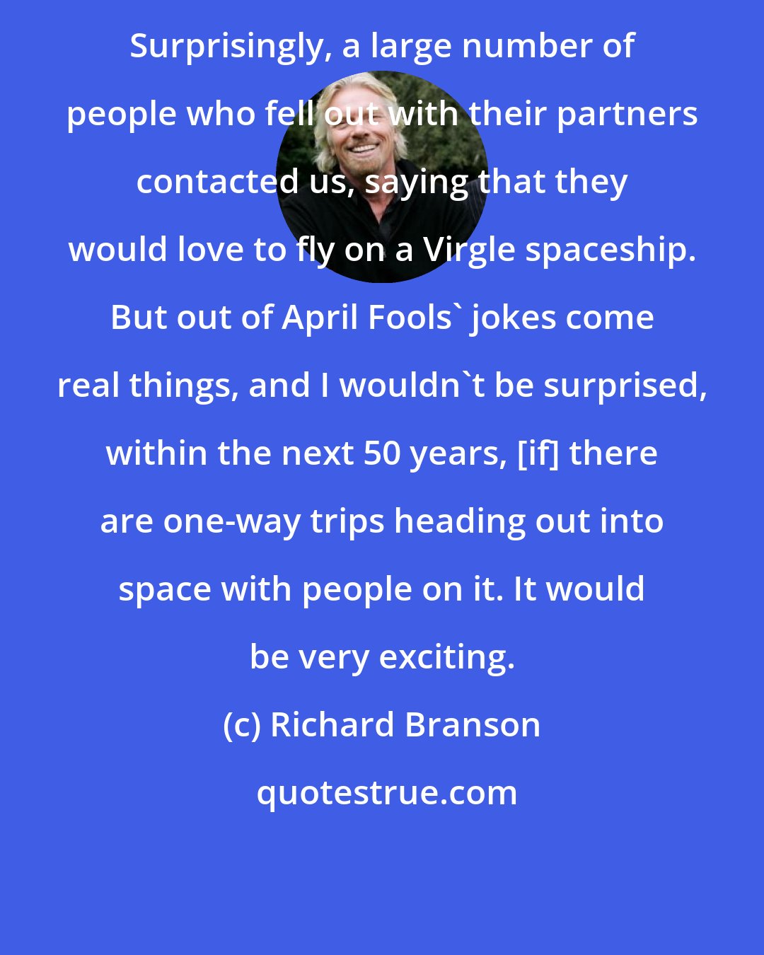 Richard Branson: Surprisingly, a large number of people who fell out with their partners contacted us, saying that they would love to fly on a Virgle spaceship. But out of April Fools' jokes come real things, and I wouldn't be surprised, within the next 50 years, [if] there are one-way trips heading out into space with people on it. It would be very exciting.