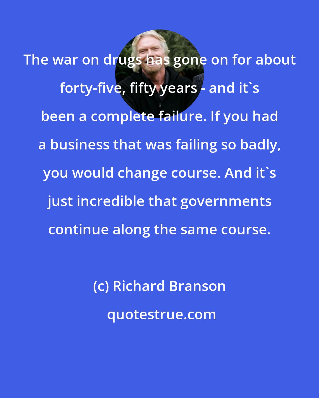 Richard Branson: The war on drugs has gone on for about forty-five, fifty years - and it's been a complete failure. If you had a business that was failing so badly, you would change course. And it's just incredible that governments continue along the same course.