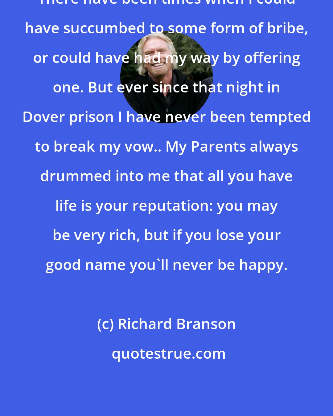 Richard Branson: There have been times when I could have succumbed to some form of bribe, or could have had my way by offering one. But ever since that night in Dover prison I have never been tempted to break my vow.. My Parents always drummed into me that all you have life is your reputation: you may be very rich, but if you lose your good name you'll never be happy.