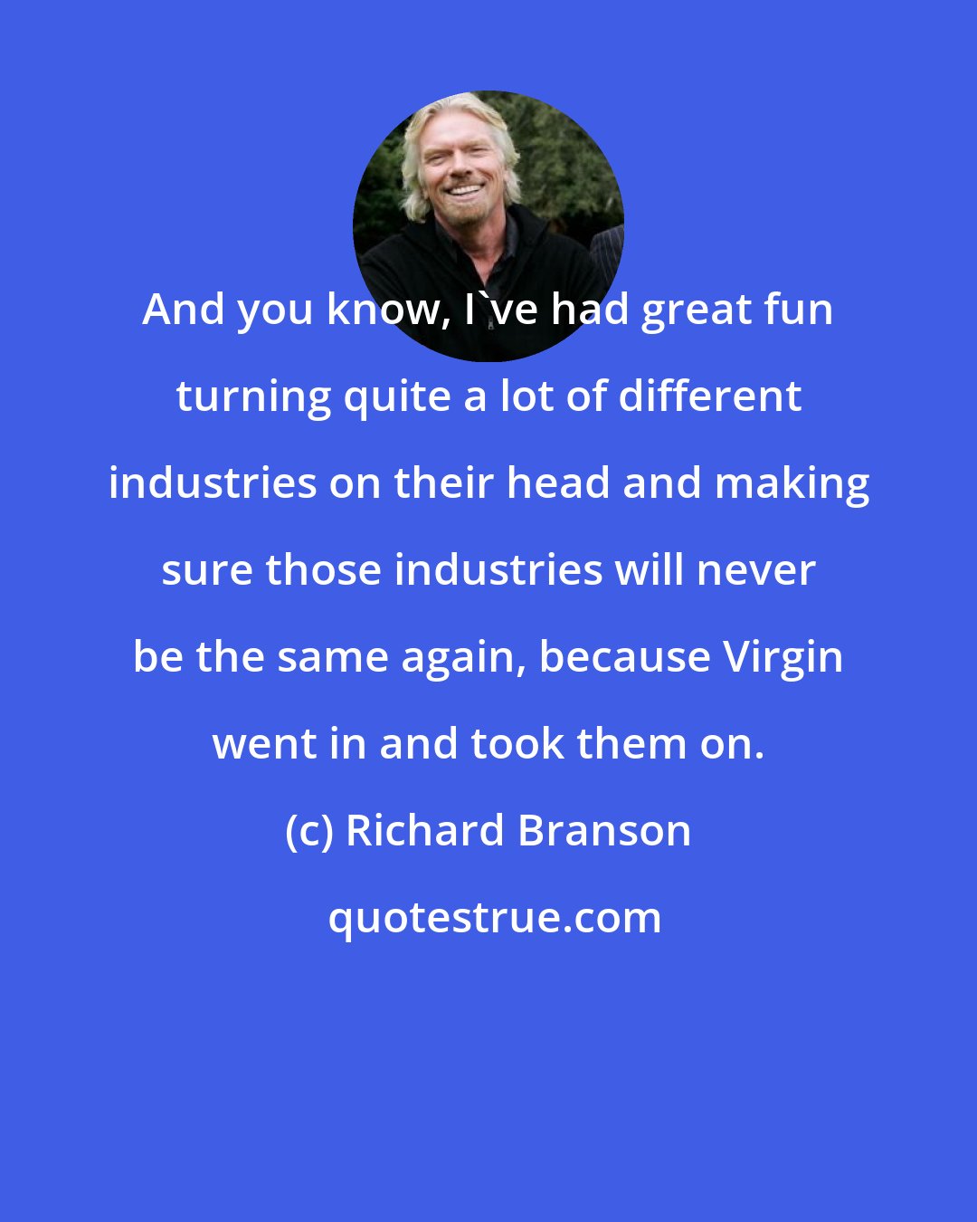 Richard Branson: And you know, I've had great fun turning quite a lot of different industries on their head and making sure those industries will never be the same again, because Virgin went in and took them on.