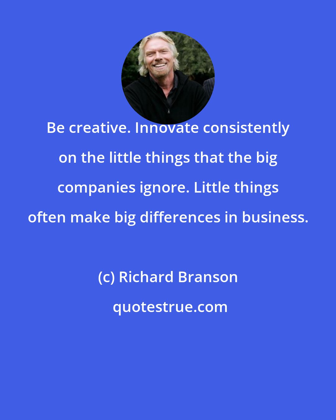 Richard Branson: Be creative. Innovate consistently on the little things that the big companies ignore. Little things often make big differences in business.