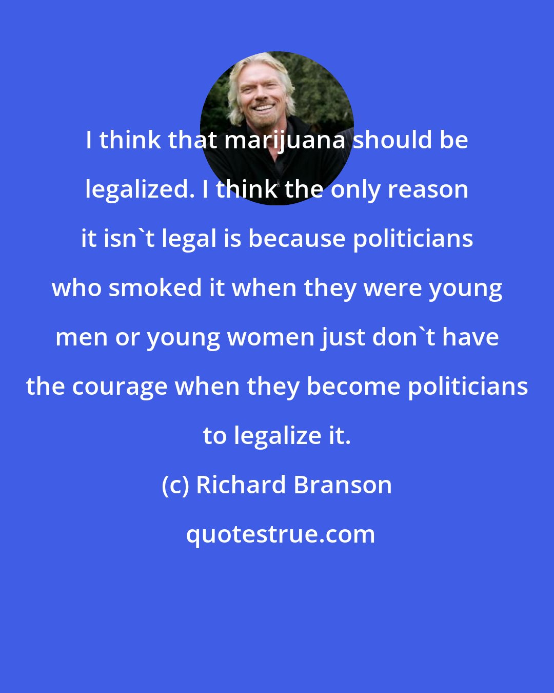 Richard Branson: I think that marijuana should be legalized. I think the only reason it isn't legal is because politicians who smoked it when they were young men or young women just don't have the courage when they become politicians to legalize it.