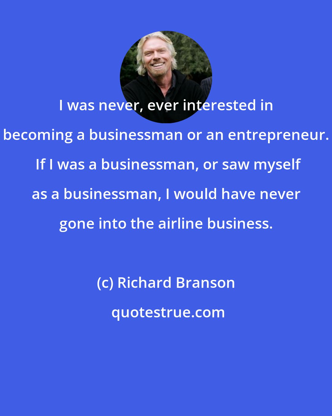 Richard Branson: I was never, ever interested in becoming a businessman or an entrepreneur.  If I was a businessman, or saw myself as a businessman, I would have never gone into the airline business.