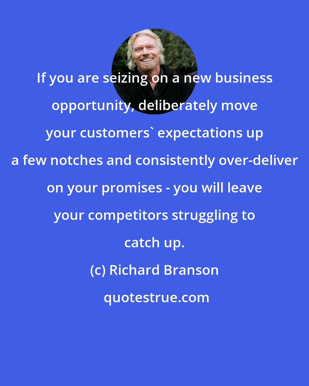 Richard Branson: If you are seizing on a new business opportunity, deliberately move your customers' expectations up a few notches and consistently over-deliver on your promises - you will leave your competitors struggling to catch up.