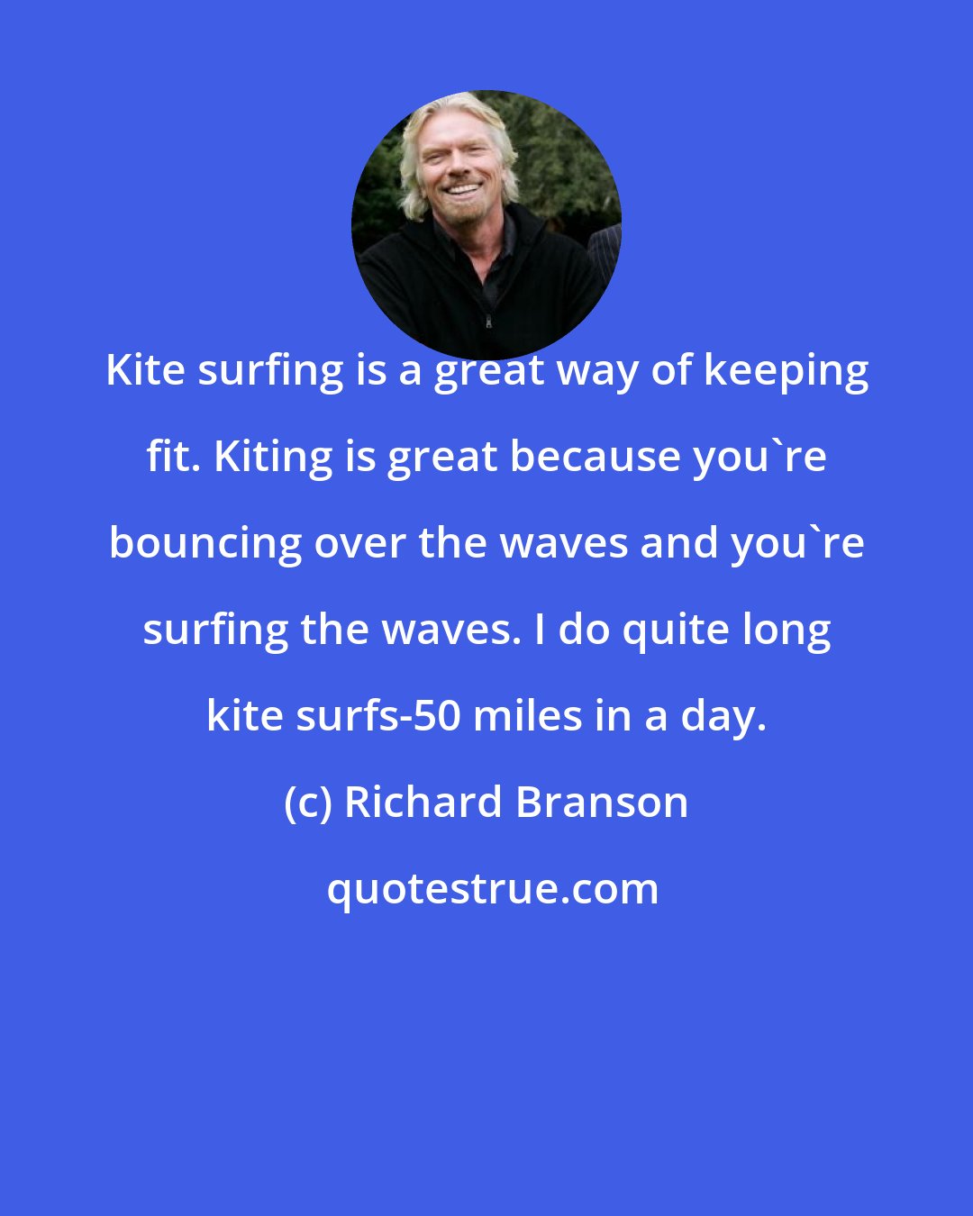 Richard Branson: Kite surfing is a great way of keeping fit. Kiting is great because you're bouncing over the waves and you're surfing the waves. I do quite long kite surfs-50 miles in a day.