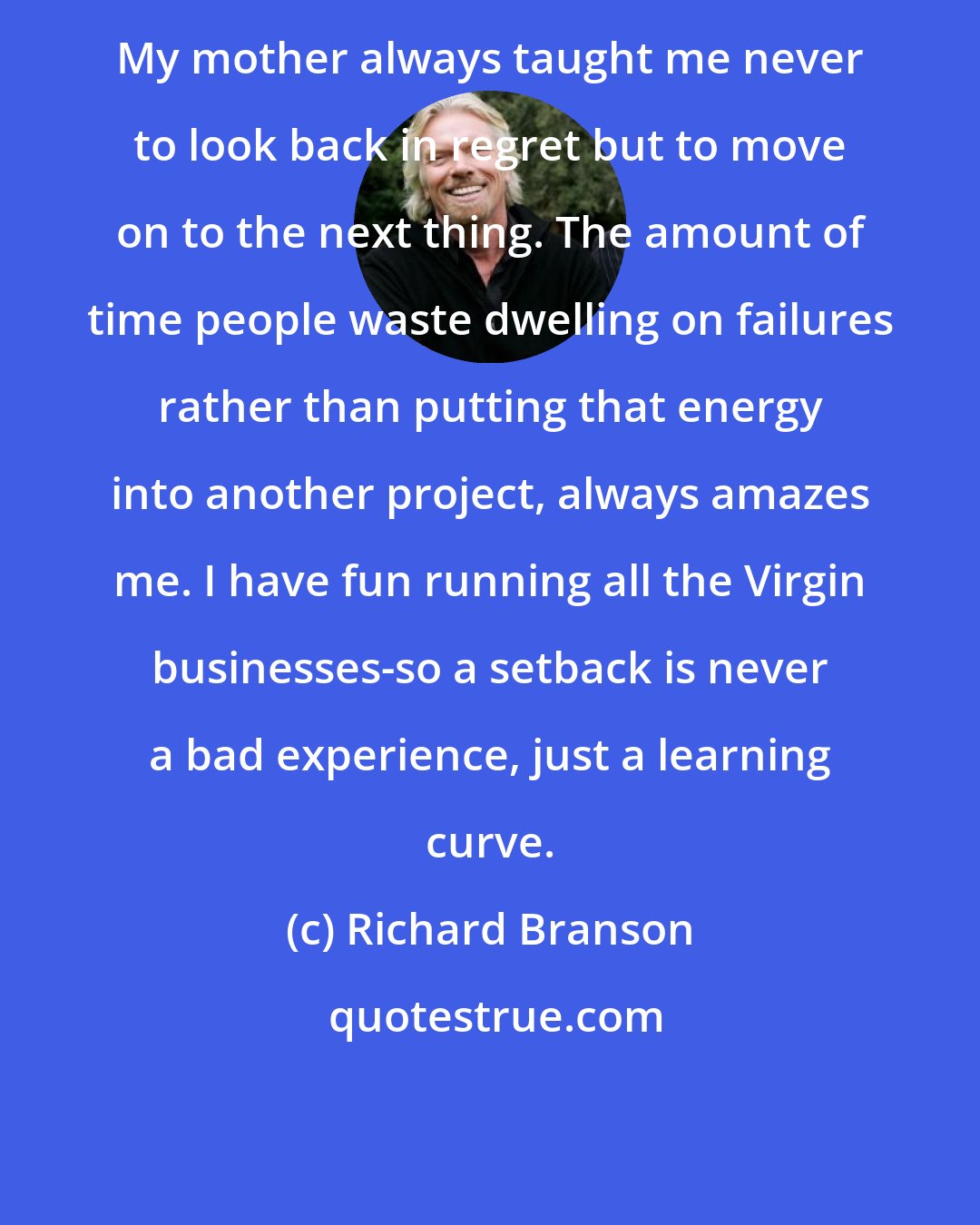 Richard Branson: My mother always taught me never to look back in regret but to move on to the next thing. The amount of time people waste dwelling on failures rather than putting that energy into another project, always amazes me. I have fun running all the Virgin businesses-so a setback is never a bad experience, just a learning curve.