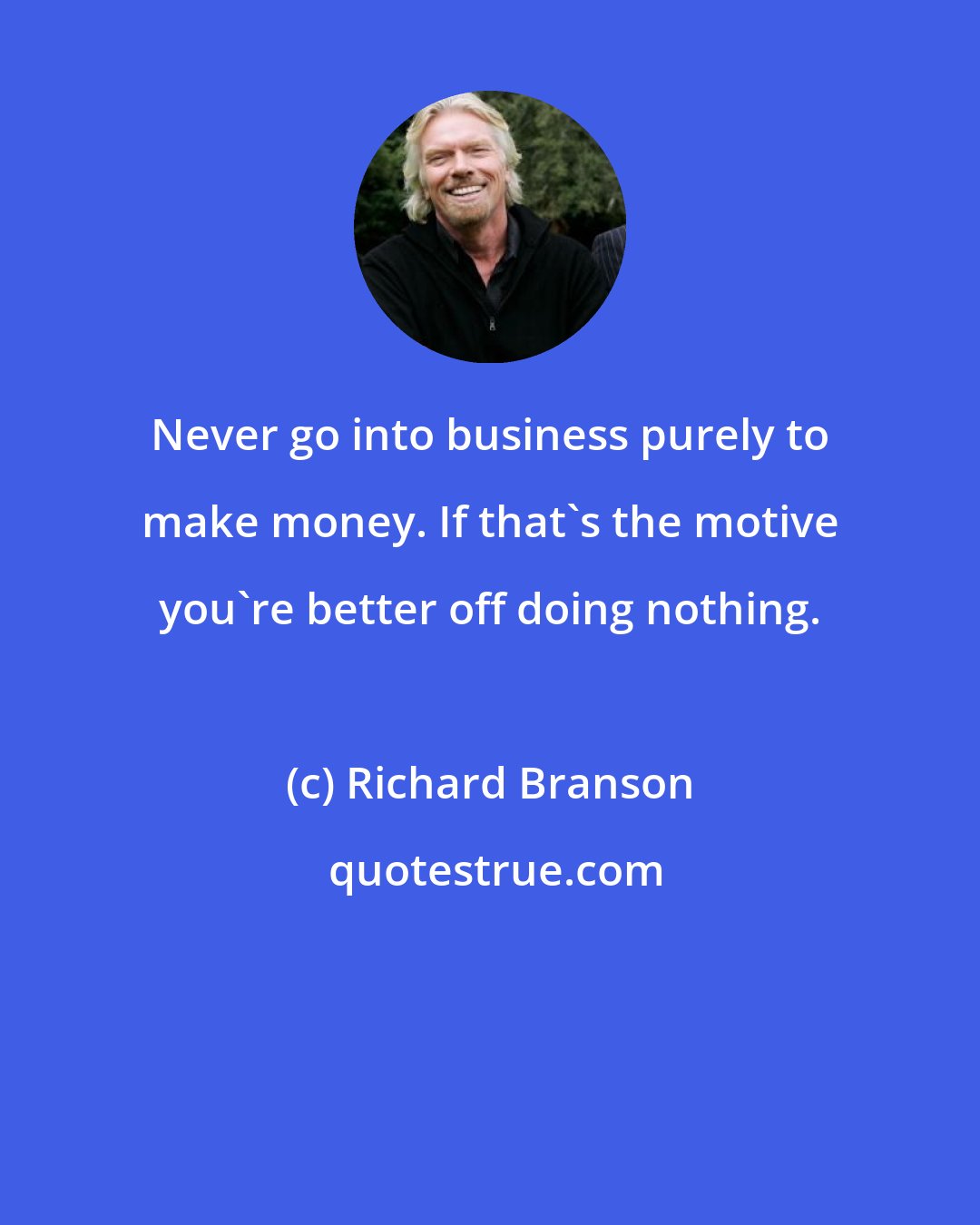 Richard Branson: Never go into business purely to make money. If that's the motive you're better off doing nothing.