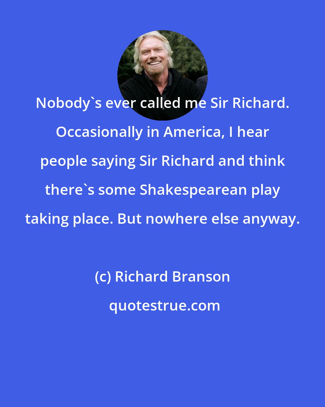 Richard Branson: Nobody's ever called me Sir Richard. Occasionally in America, I hear people saying Sir Richard and think there's some Shakespearean play taking place. But nowhere else anyway.