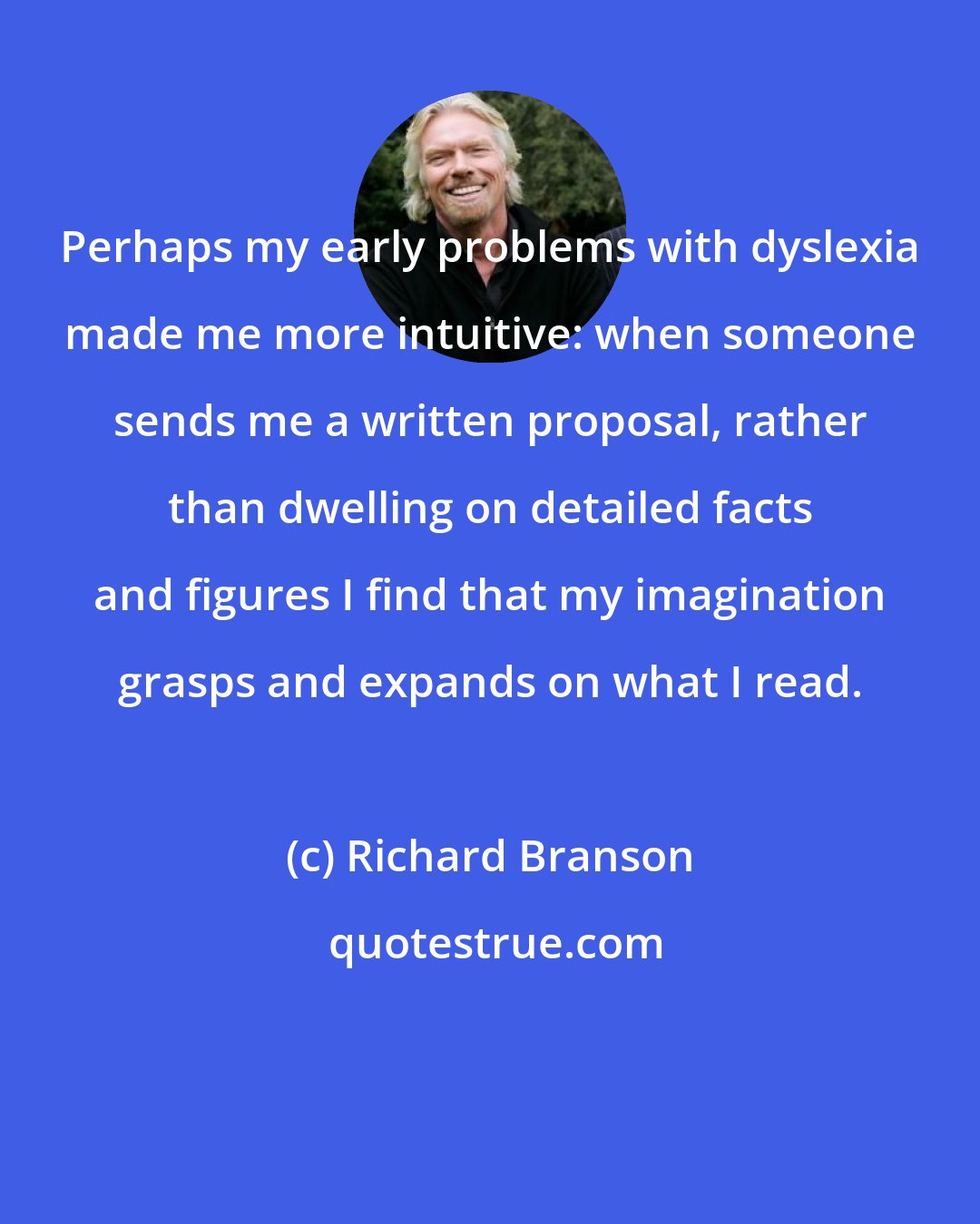 Richard Branson: Perhaps my early problems with dyslexia made me more intuitive: when someone sends me a written proposal, rather than dwelling on detailed facts and figures I find that my imagination grasps and expands on what I read.