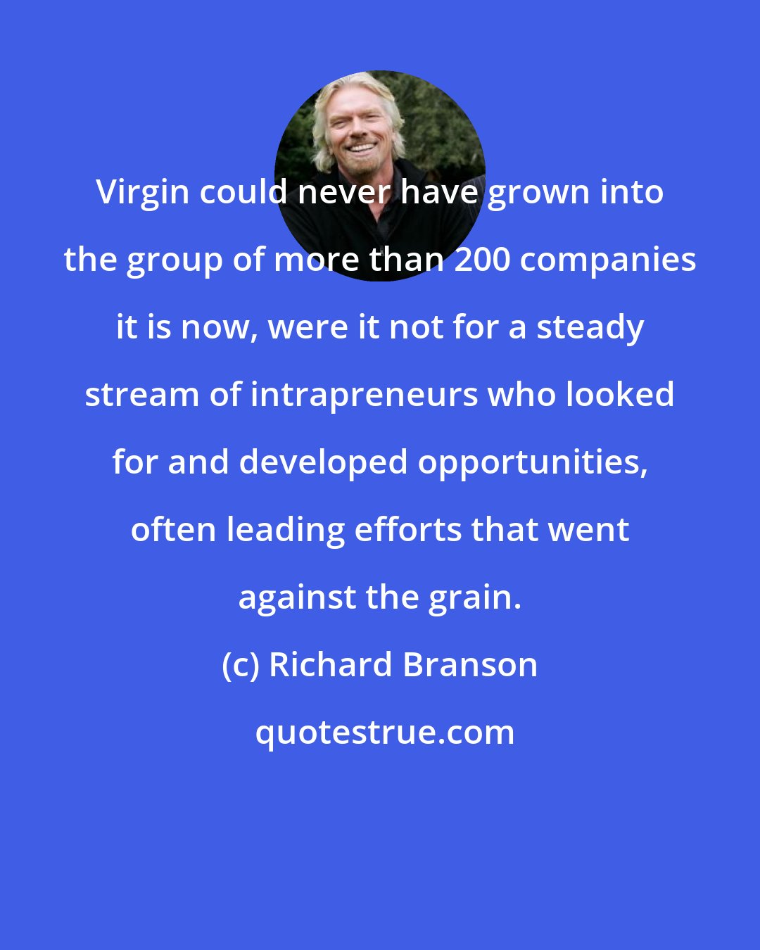 Richard Branson: Virgin could never have grown into the group of more than 200 companies it is now, were it not for a steady stream of intrapreneurs who looked for and developed opportunities, often leading efforts that went against the grain.