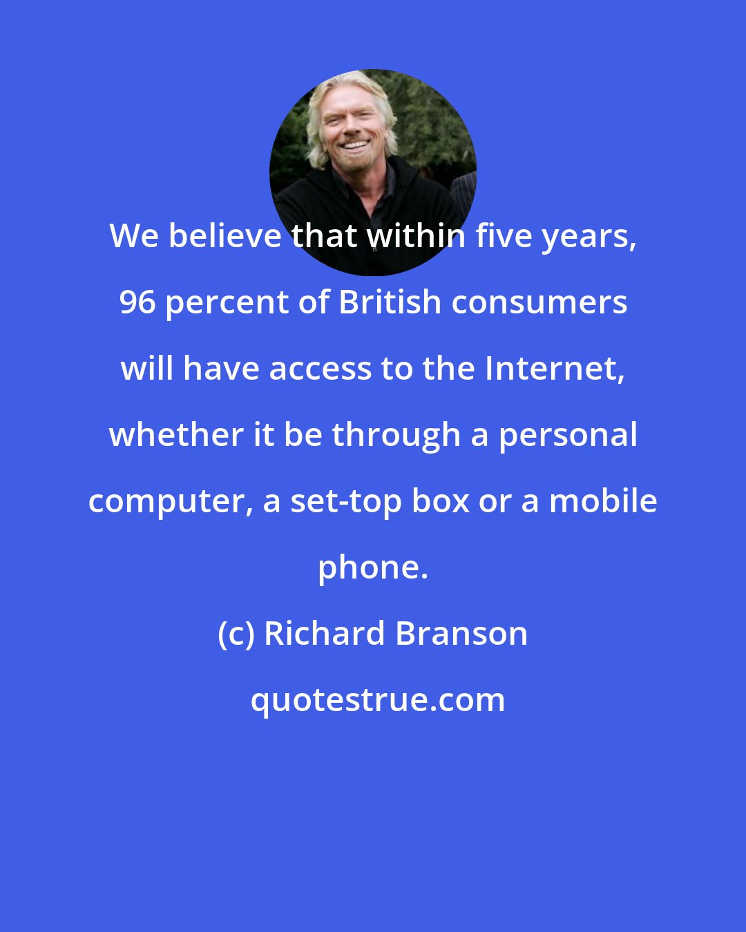 Richard Branson: We believe that within five years, 96 percent of British consumers will have access to the Internet, whether it be through a personal computer, a set-top box or a mobile phone.