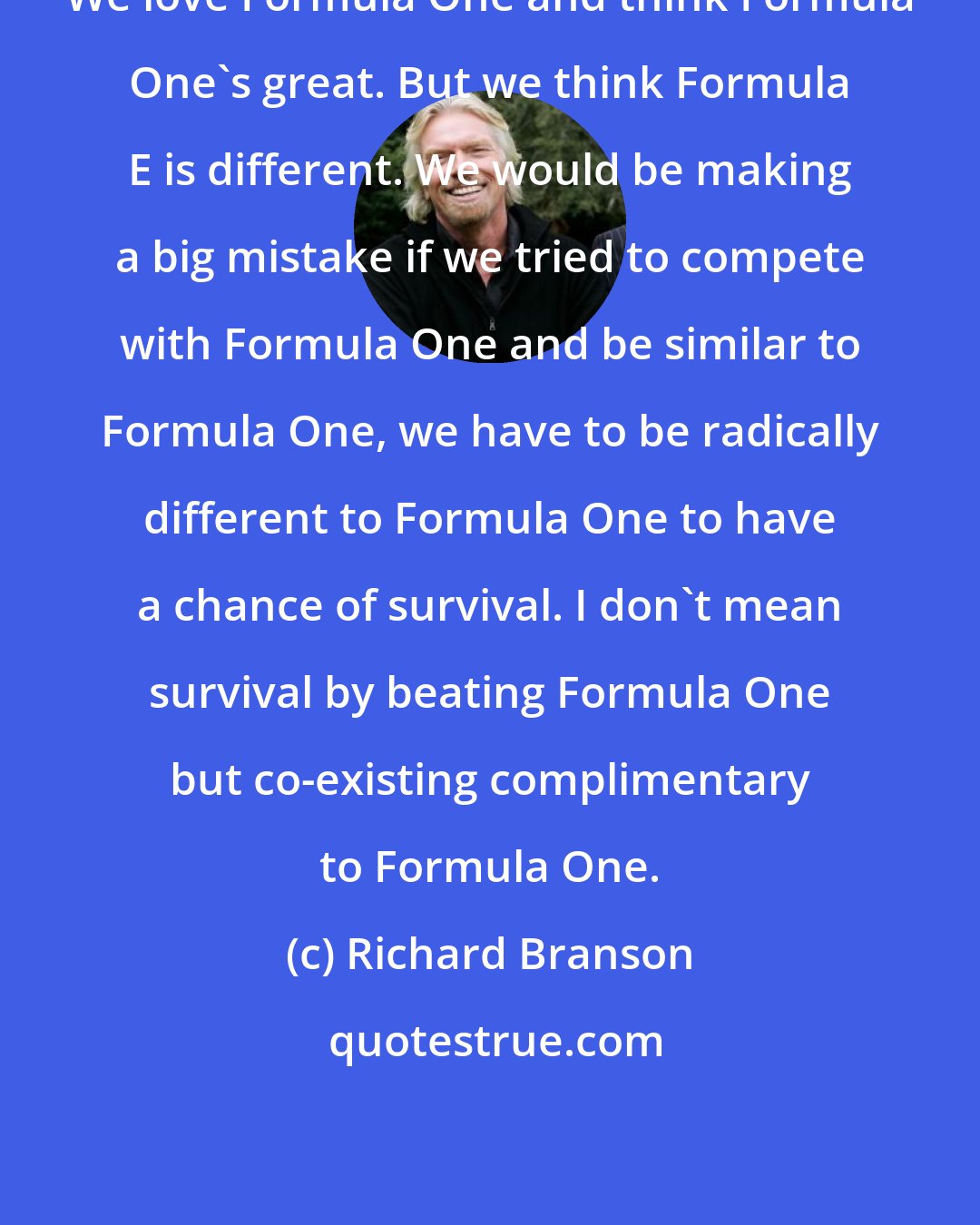 Richard Branson: We love Formula One and think Formula One's great. But we think Formula E is different. We would be making a big mistake if we tried to compete with Formula One and be similar to Formula One, we have to be radically different to Formula One to have a chance of survival. I don't mean survival by beating Formula One but co-existing complimentary to Formula One.