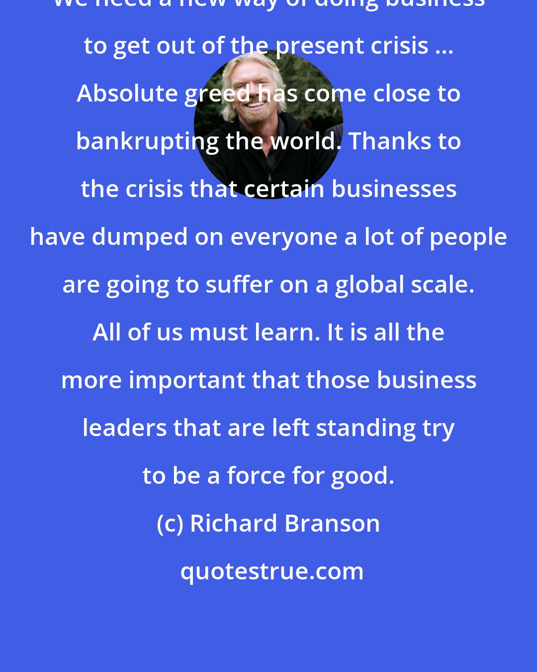 Richard Branson: We need a new way of doing business to get out of the present crisis ... Absolute greed has come close to bankrupting the world. Thanks to the crisis that certain businesses have dumped on everyone a lot of people are going to suffer on a global scale. All of us must learn. It is all the more important that those business leaders that are left standing try to be a force for good.