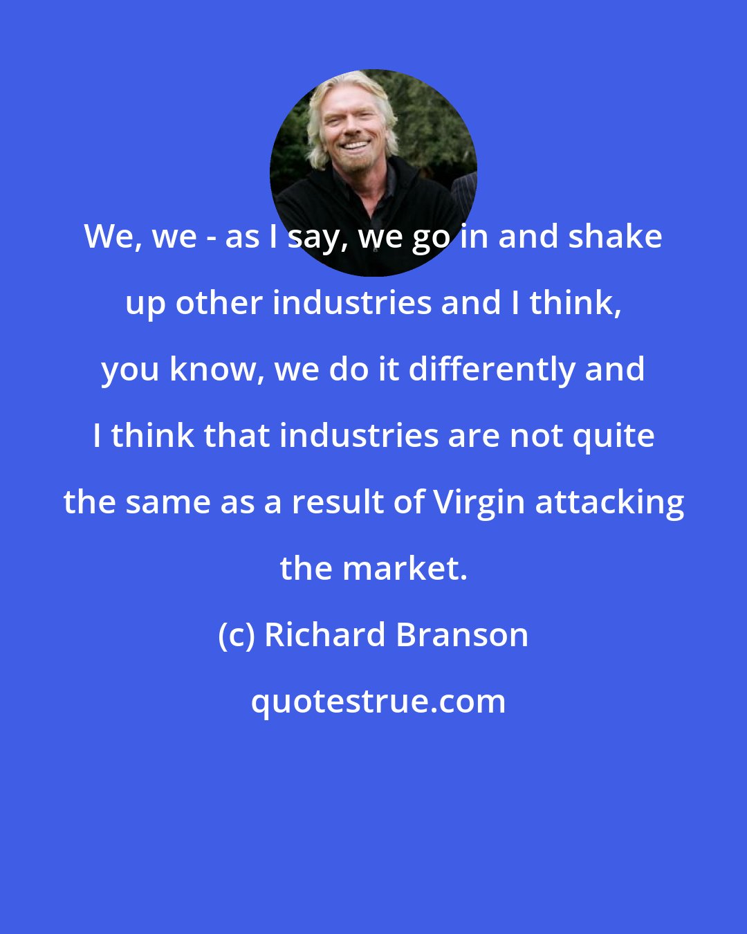 Richard Branson: We, we - as I say, we go in and shake up other industries and I think, you know, we do it differently and I think that industries are not quite the same as a result of Virgin attacking the market.