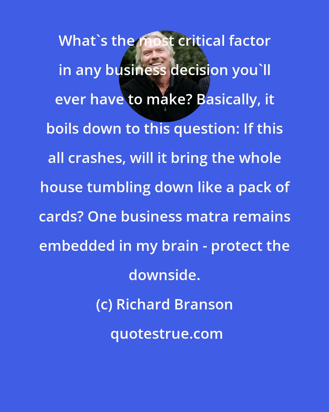 Richard Branson: What's the most critical factor in any business decision you'll ever have to make? Basically, it boils down to this question: If this all crashes, will it bring the whole house tumbling down like a pack of cards? One business matra remains embedded in my brain - protect the downside.