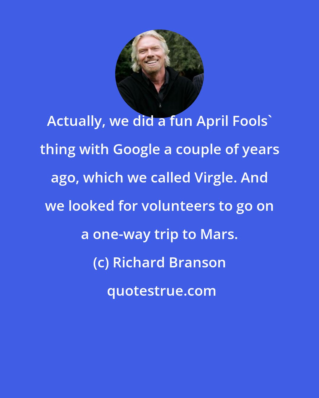 Richard Branson: Actually, we did a fun April Fools' thing with Google a couple of years ago, which we called Virgle. And we looked for volunteers to go on a one-way trip to Mars.