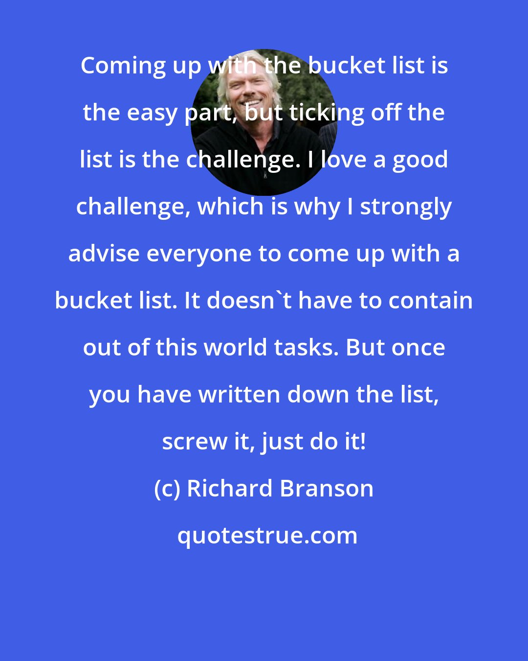 Richard Branson: Coming up with the bucket list is the easy part, but ticking off the list is the challenge. I love a good challenge, which is why I strongly advise everyone to come up with a bucket list. It doesn't have to contain out of this world tasks. But once you have written down the list, screw it, just do it!