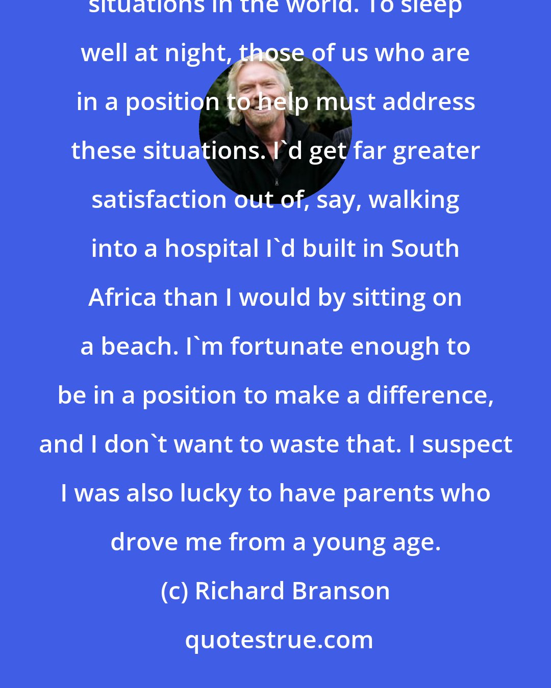 Richard Branson: Giving back has to do with the way I was brought up and the fact that I've traveled widely and seen terrible situations in the world. To sleep well at night, those of us who are in a position to help must address these situations. I'd get far greater satisfaction out of, say, walking into a hospital I'd built in South Africa than I would by sitting on a beach. I'm fortunate enough to be in a position to make a difference, and I don't want to waste that. I suspect I was also lucky to have parents who drove me from a young age.