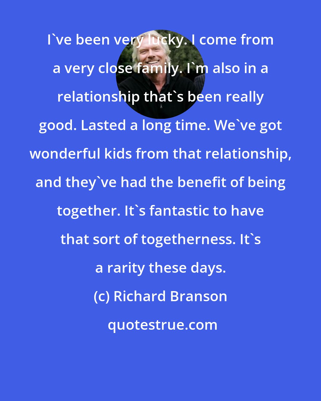 Richard Branson: I've been very lucky. I come from a very close family. I'm also in a relationship that's been really good. Lasted a long time. We've got wonderful kids from that relationship, and they've had the benefit of being together. It's fantastic to have that sort of togetherness. It's a rarity these days.