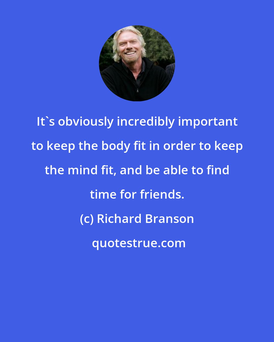 Richard Branson: It's obviously incredibly important to keep the body fit in order to keep the mind fit, and be able to find time for friends.