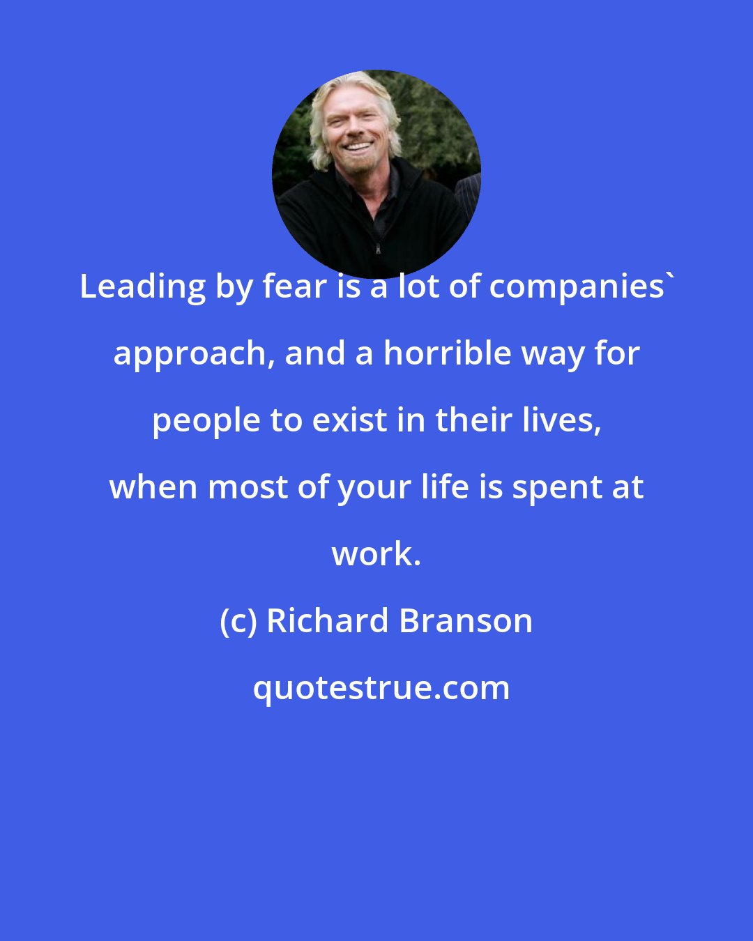 Richard Branson: Leading by fear is a lot of companies' approach, and a horrible way for people to exist in their lives, when most of your life is spent at work.