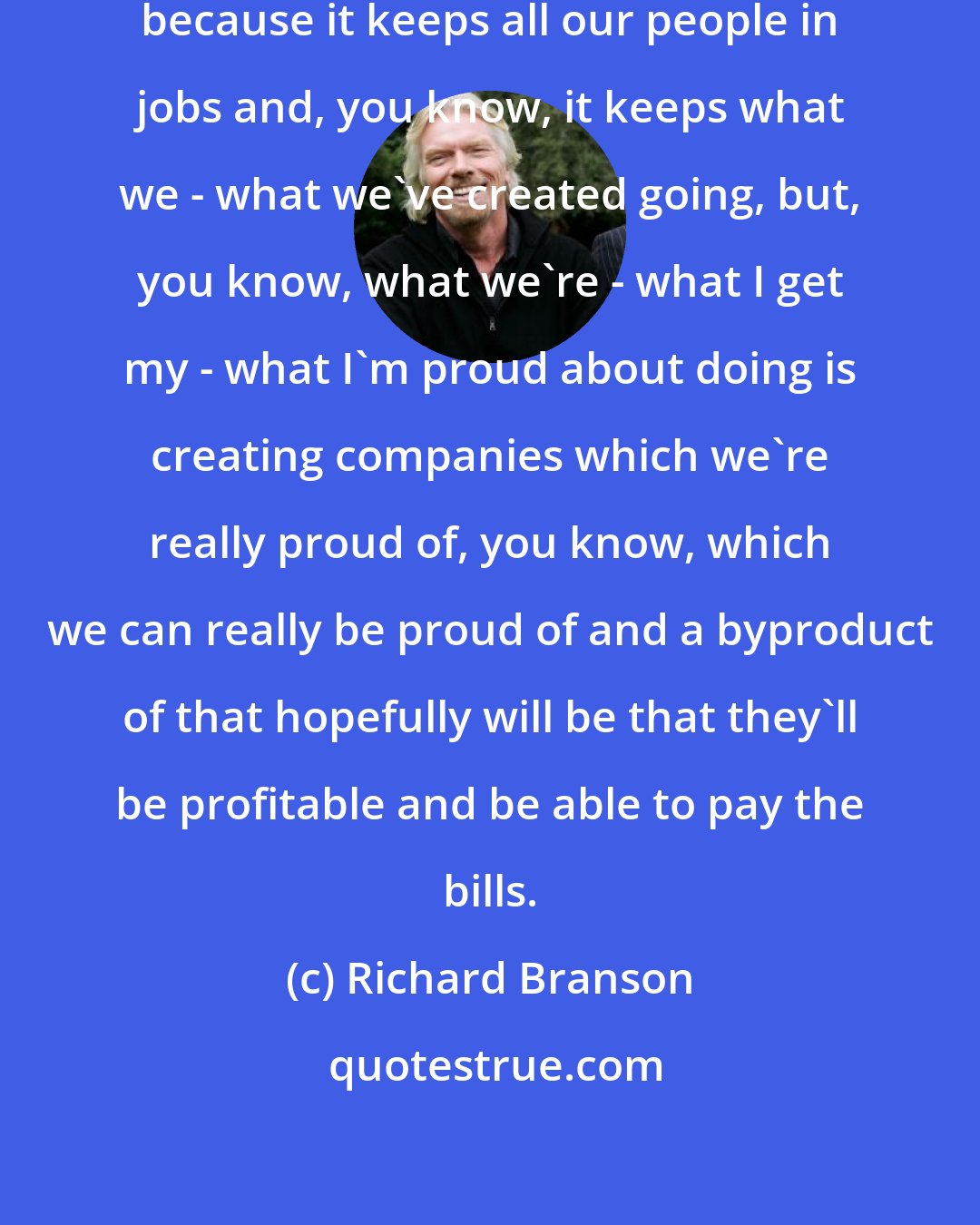 Richard Branson: ...making profits is important because it keeps all our people in jobs and, you know, it keeps what we - what we've created going, but, you know, what we're - what I get my - what I'm proud about doing is creating companies which we're really proud of, you know, which we can really be proud of and a byproduct of that hopefully will be that they'll be profitable and be able to pay the bills.