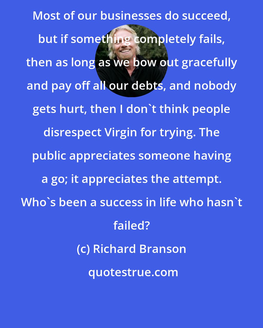 Richard Branson: Most of our businesses do succeed, but if something completely fails, then as long as we bow out gracefully and pay off all our debts, and nobody gets hurt, then I don't think people disrespect Virgin for trying. The public appreciates someone having a go; it appreciates the attempt. Who's been a success in life who hasn't failed?