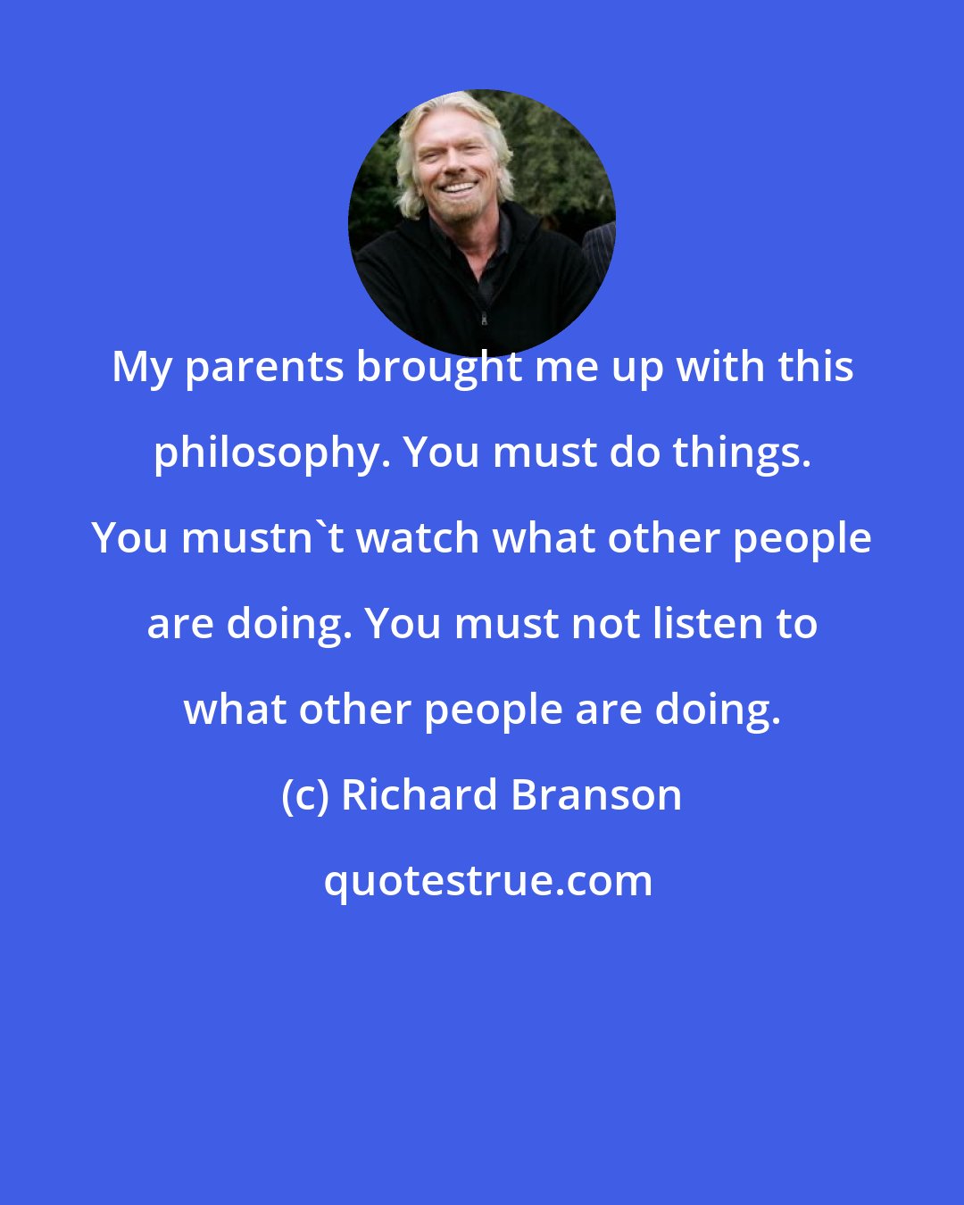 Richard Branson: My parents brought me up with this philosophy. You must do things. You mustn't watch what other people are doing. You must not listen to what other people are doing.