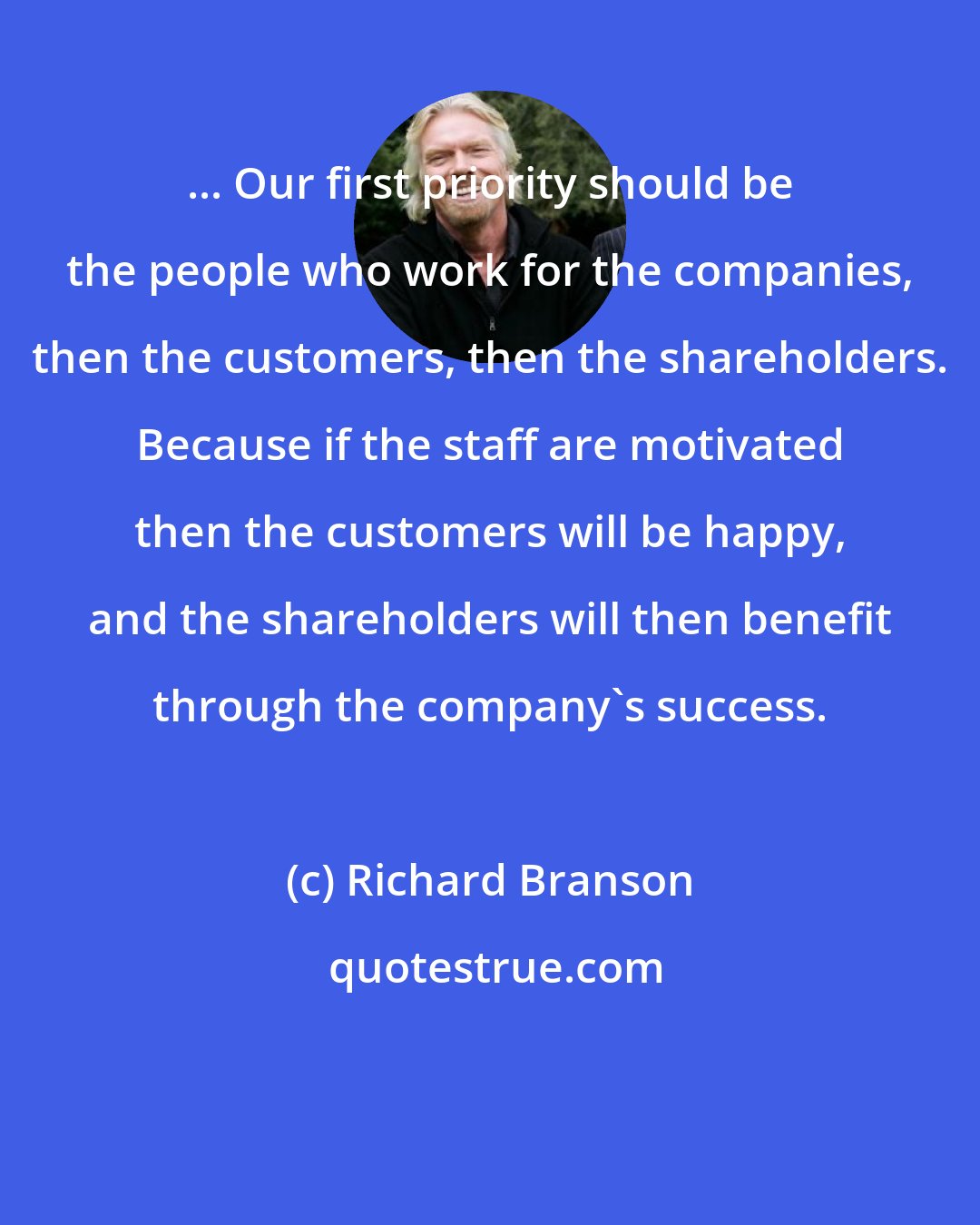 Richard Branson: ... Our first priority should be the people who work for the companies, then the customers, then the shareholders. Because if the staff are motivated then the customers will be happy, and the shareholders will then benefit through the company's success.
