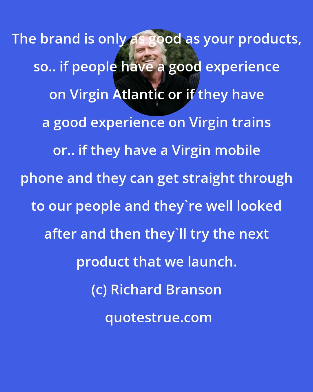 Richard Branson: The brand is only as good as your products, so.. if people have a good experience on Virgin Atlantic or if they have a good experience on Virgin trains or.. if they have a Virgin mobile phone and they can get straight through to our people and they're well looked after and then they'll try the next product that we launch.