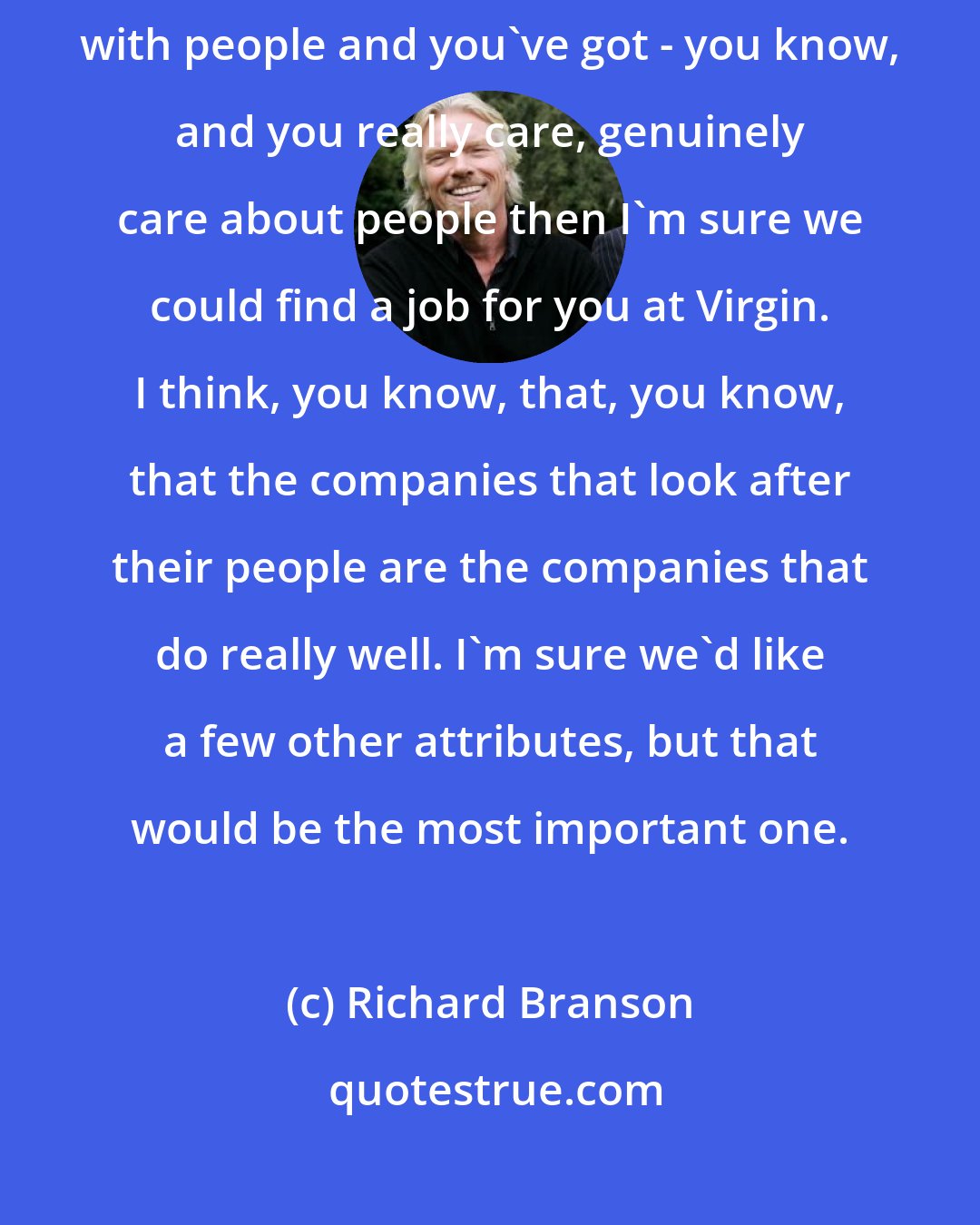Richard Branson: Virgin, is how good you are with people. If you're - if you're good with people and you've got - you know, and you really care, genuinely care about people then I'm sure we could find a job for you at Virgin. I think, you know, that, you know, that the companies that look after their people are the companies that do really well. I'm sure we'd like a few other attributes, but that would be the most important one.