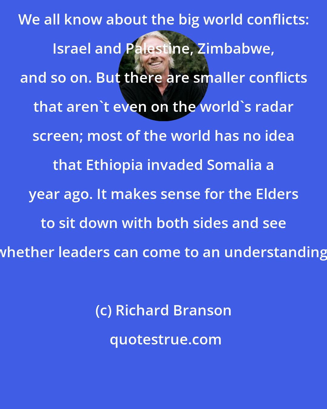 Richard Branson: We all know about the big world conflicts: Israel and Palestine, Zimbabwe, and so on. But there are smaller conflicts that aren't even on the world's radar screen; most of the world has no idea that Ethiopia invaded Somalia a year ago. It makes sense for the Elders to sit down with both sides and see whether leaders can come to an understanding.