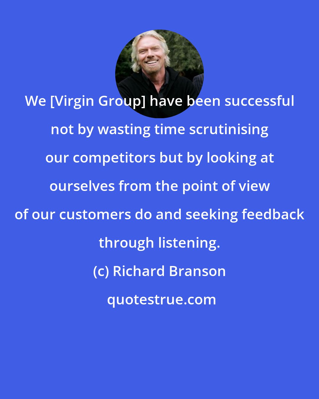 Richard Branson: We [Virgin Group] have been successful not by wasting time scrutinising our competitors but by looking at ourselves from the point of view of our customers do and seeking feedback through listening.