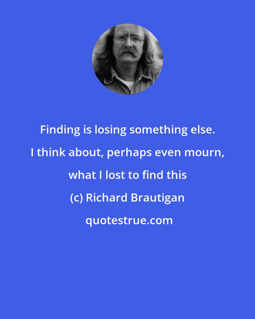 Richard Brautigan: Finding is losing something else. I think about, perhaps even mourn, what I lost to find this